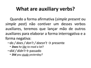 What are auxiliary verbs?
Quando a forma afirmativa (simple present ou
simple past) não contiver um desses verbos
auxiliares, teremos que lançar mão de outros
auxiliares para elaborar a forma interrogativa e a
forma negativa:
–do / does / don’t / doesn’t → presente
• Does he like to read a lot? 
–did / didn’t→ passado
• Did you study yesterday?
 