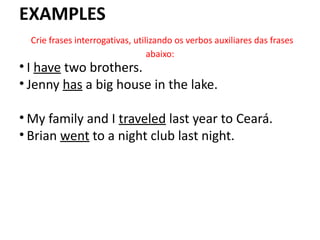 EXAMPLES
Crie frases interrogativas, utilizando os verbos auxiliares das frases
abaixo:
• I have two brothers.
• Jenny has a big house in the lake.
• My family and I traveled last year to Ceará.
• Brian went to a night club last night.
 
