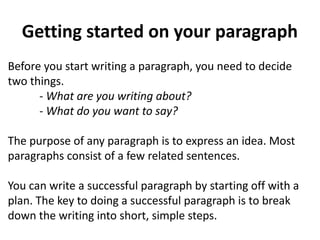Getting started on your paragraph
Before you start writing a paragraph, you need to decide
two things.
- What are you writing about?
- What do you want to say?
The purpose of any paragraph is to express an idea. Most
paragraphs consist of a few related sentences.
You can write a successful paragraph by starting off with a
plan. The key to doing a successful paragraph is to break
down the writing into short, simple steps.
 