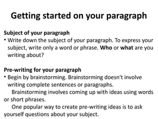 Getting started on your paragraph
Subject of your paragraph
• Write down the subject of your paragraph. To express your
subject, write only a word or phrase. Who or what are you
writing about?
Pre-writing for your paragraph
• Begin by brainstorming. Brainstorming doesn't involve
writing complete sentences or paragraphs.
Brainstorming involves coming up with ideas using words
or short phrases.
One popular way to create pre-writing ideas is to ask
yourself questions about your subject.
 