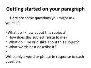 Getting started on your paragraph
Here are some questions you might ask
yourself:
• What do I know about this subject?
•  How does this subject relate to me?
•  What do I like or dislike about this subject?
•  What words best describe it?
•
Write only a word or phrase in response to each
question.
 