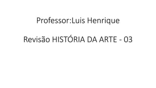 Professor:Luis Henrique
Revisão HISTÓRIA DA ARTE - 03
 