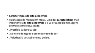 • Características da arte acadêmica
• Valorização da mensagem moral. Uma das características mais
importantes da arte acadêmica é a valorização da mensagem.
Estímulo à intelectualidade.
• . Prestígio da idealização.
• . Domínio de regras e uso moderado de cor
• . Valorização do acabamento polido.
 