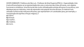 CESPE CEBRASPE Prefeitura de São Luís - Professor de Nível Superior/PNS-A - Especialidade:Arte
A arte africana baseia-se na representação dos usos e costumes das tribos africanas, com objetos
funcionais e simbólicos. Uma forma de arte muito utilizada pelos artistas africanos é a escultura, com
destaque para as máscaras, meio de expressão mais popular da arte africana.O material mais
utilizado na feitura das máscaras africanas, que representam um canalizador para, por exemplo, a
incorporação de espíritos e forças mágicas, é
a) o barro.
b)o bronze.
C)o marfim.
d)a madeira.
e) o ouro.
 