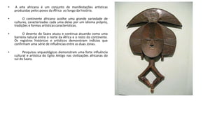 • A arte africana é um conjunto de manifestações artísticas
produzidas pelos povos da África ao longo da história.
• O continente africano acolhe uma grande variedade de
culturas, caracterizadas cada uma delas por um idioma próprio,
tradições e formas artísticas características.
• O deserto do Saara atuou e continua atuando como uma
barreira natural entre o norte da África e o resto do continente.
Os registros históricos e artísticos demonstram indícios que
confirmam uma série de influências entre as duas zonas.
• Pesquisas arqueológicas demonstram uma forte influência
cultural e artística do Egito Antigo nas civilizações africanas do
sul do Saara.
 
