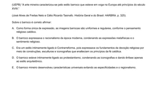 (UEPB) “A arte mineira caracterizou-se pelo estilo barroco que esteve em voga na Europa até princípios do século
XVIII.”
(José Alves de Freitas Neto e Célio Ricardo Tasinafo. História Geral e do Brasil. HARBRA. p. 325).
Sobre o barroco é correto afirmar:
A. Como forma única de expressão, as imagens barrocas são uniformes e regulares, conforme o pensamento
religioso católico.
B. O barroco expressava o racionalismo da época moderna, condenando as expressões metafísicas e o
sentimento religioso.
C. Era um estilo intimamente ligado à Contrarreforma, pois expressava os fundamentos da devoção religiosa por
meio de construções, esculturas e iconografias que enalteciam os princípios da fé católica.
D. O barroco esteve intimamente ligado ao protestantismo, condenando as iconografias e dando ênfase apenas
ao estilo arquitetônico.
E. O barroco mineiro desenvolveu características universais evitando as especificidades e o regionalismo.
 