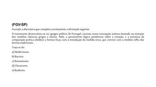 (FGV-SP)
Assinale a alternativa que completa corretamente a afirmaçãoseguinte:
O movimento desenvolveu-se no apogeu político de Portugal; consiste numa concepção artística baseada na imitação
dos modelos clássicos gregos e latinos. Nele, o pensamento lógico predomina sobre a emoção, e a estrutura da
composição poética obedece a formas fixas, com a introdução da medida nova, que convive com a medida velha das
formas tradicionais.
Trata-se do:
a)Modernismo.
b) Barroco.
c) Romantismo.
d) Classicismo.
e) Realismo.
 