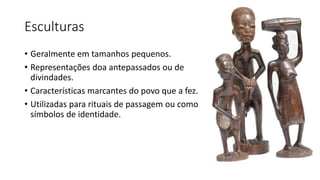 Esculturas
• Geralmente em tamanhos pequenos.
• Representações doa antepassados ou de
divindades.
• Características marcantes do povo que a fez.
• Utilizadas para rituais de passagem ou como
símbolos de identidade.
 