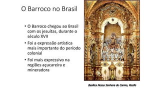 O Barroco no Brasil
• O Barroco chegou ao Brasil
com os jesuítas, durante o
século XVII
• Foi a expressão artística
mais importante do período
colonial
• Foi mais expressivo na
regiões açucareira e
mineradora
Basílica Nossa Senhora do Carmo, Recife
 