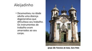 Aleijadinho
• Desenvolveu na idade
adulta uma doença
degenerativa que
dificultava seu trabalho.
Os instrumentos de
trabalho eram
amarrados ao seu
corpo.
Igreja São Francisco de Assis, Ouro Preto
 