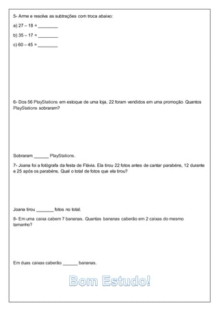 5- Arme e resolva as subtrações com troca abaixo:
a) 27 – 18 = ________
b) 35 – 17 = ________
c) 60 – 45 = ________
6- Dos 56 PlayStations em estoque de uma loja, 22 foram vendidos em uma promoção. Quantos
PlayStations sobraram?
Sobraram ______ PlayStations.
7- Joana foi a fotógrafa da festa de Flávia. Ela tirou 22 fotos antes de cantar parabéns, 12 durante
e 25 após os parabéns. Qual o total de fotos que ela tirou?
Joana tirou _______ fotos no total.
8- Em uma caixa cabem 7 bananas. Quantas bananas caberão em 2 caixas do mesmo
tamanho?
Em duas caixas caberão ______ bananas.
 