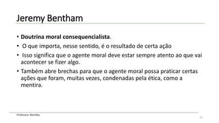 Professora: Marialba
Jeremy Bentham
• Doutrina moral consequencialista.
• O que importa, nesse sentido, é o resultado de certa ação
• Isso significa que o agente moral deve estar sempre atento ao que vai
acontecer se fizer algo.
• Também abre brechas para que o agente moral possa praticar certas
ações que foram, muitas vezes, condenadas pela ética, como a
mentira.
10
 