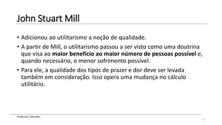 Professora: Marialba
John Stuart Mill
• Adicionou ao utilitarismo a noção de qualidade.
• A partir de Mill, o utilitarismo passou a ser visto como uma doutrina
que visa ao maior benefício ao maior número de pessoas possível e,
quando necessário, o menor sofrimento possível.
• Para ele, a qualidade dos tipos de prazer e dor deve ser levada
também em consideração. Isso opera uma mudança no cálculo
utilitário.
12
 