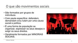 Professora: Marialba
O que são movimentos sociais
• São formados por grupos de
indivíduos.
• Com pauta específica: defendem,
demandam e/ou lutam por uma causa
social e política.
• É uma forma da população se
organizar, expressar os seus desejos e
exigir os seus direitos.
• Geralmente formados por MINORIAS
SOCIAIS.
16
 