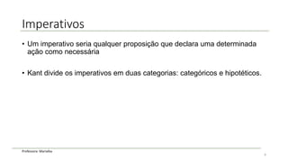 Professora: Marialba
Imperativos
• Um imperativo seria qualquer proposição que declara uma determinada
ação como necessária
• Kant divide os imperativos em duas categorias: categóricos e hipotéticos.
4
 