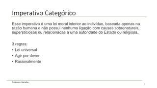 Professora: Marialba
Imperativo Categórico
Esse imperativo é uma lei moral interior ao indivíduo, baseada apenas na
razão humana e não possui nenhuma ligação com causas sobrenaturais,
supersticiosas ou relacionadas a uma autoridade do Estado ou religiosa.
3 regras:
• Lei universal
• Agir por dever
• Racionalmente
5
 