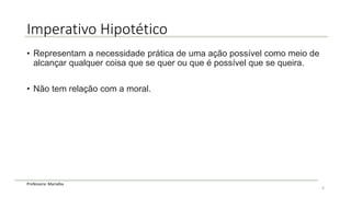 Professora: Marialba
Imperativo Hipotético
• Representam a necessidade prática de uma ação possível como meio de
alcançar qualquer coisa que se quer ou que é possível que se queira.
• Não tem relação com a moral.
6
 