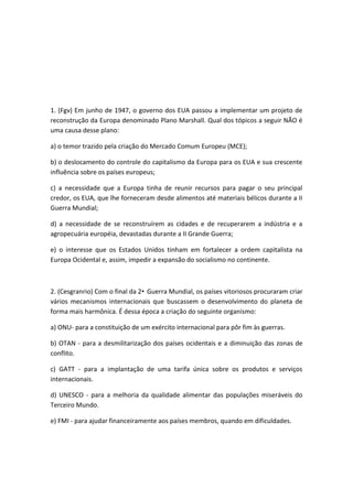 1. (Fgv) Em junho de 1947, o governo dos EUA passou a implementar um projeto de
reconstrução da Europa denominado Plano Marshall. Qual dos tópicos a seguir NÃO é
uma causa desse plano:

a) o temor trazido pela criação do Mercado Comum Europeu (MCE);

b) o deslocamento do controle do capitalismo da Europa para os EUA e sua crescente
influência sobre os países europeus;

c) a necessidade que a Europa tinha de reunir recursos para pagar o seu principal
credor, os EUA, que lhe forneceram desde alimentos até materiais bélicos durante a II
Guerra Mundial;

d) a necessidade de se reconstruírem as cidades e de recuperarem a indústria e a
agropecuária européia, devastadas durante a II Grande Guerra;

e) o interesse que os Estados Unidos tinham em fortalecer a ordem capitalista na
Europa Ocidental e, assim, impedir a expansão do socialismo no continente.



2. (Cesgranrio) Com o final da 2• Guerra Mundial, os países vitoriosos procuraram criar
vários mecanismos internacionais que buscassem o desenvolvimento do planeta de
forma mais harmônica. É dessa época a criação do seguinte organismo:

a) ONU- para a constituição de um exército internacional para pôr fim às guerras.

b) OTAN - para a desmilitarização dos países ocidentais e a diminuição das zonas de
conflito.

c) GATT - para a implantação de uma tarifa única sobre os produtos e serviços
internacionais.

d) UNESCO - para a melhoria da qualidade alimentar das populações miseráveis do
Terceiro Mundo.

e) FMI - para ajudar financeiramente aos países membros, quando em dificuldades.
 
