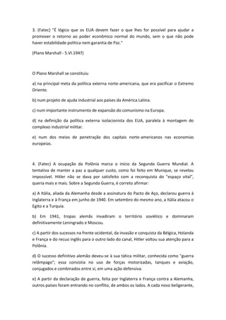 3. (Fatec) "É lógico que os EUA devem fazer o que lhes for possível para ajudar a
promover o retorno ao poder econômico normal do mundo, sem o que não pode
haver estabilidade política nem garantia de Paz."

(Plano Marshall - 5.VI.1947)



O Plano Marshall se constituiu

a) na principal meta da política externa norte-americana, que era pacificar o Extremo
Oriente.

b) num projeto de ajuda industrial aos países da América Latina.

c) num importante instrumento de expansão do comunismo na Europa.

d) na definição da política externa isolacionista dos EUA, paralela à montagem do
complexo industrial militar.

e) num dos meios de penetração dos capitais norte-americanos nas economias
europeias.



4. (Fatec) A ocupação da Polônia marca o início da Segunda Guerra Mundial. A
tentativa de manter a paz a qualquer custo, como foi feito em Munique, se revelou
impossível. Hitler não se dava por satisfeito com a reconquista do "espaço vital",
queria mais e mais. Sobre a Segunda Guerra, é correto afirmar:

a) A Itália, aliada da Alemanha desde a assinatura do Pacto de Aço, declarou guerra à
Inglaterra e à França em junho de 1940. Em setembro do mesmo ano, a Itália atacou o
Egito e a Turquia.

b) Em 1941, tropas alemãs invadiram o território soviético e dominaram
definitivamente Leningrado e Moscou.

c) A partir dos sucessos na frente ocidental, da invasão e conquista da Bélgica, Holanda
e França e do recuo inglês para o outro lado do canal, Hitler voltou sua atenção para a
Polônia.

d) O sucesso definitivo alemão deveu-se à sua tática militar, conhecida como "guerra
relâmpago"; essa consistia no uso de forças motorizadas, tanques e aviação,
conjugados e combinados entre si, em uma ação defensiva.

e) A partir da declaração de guerra, feita por Inglaterra e França contra a Alemanha,
outros países foram entrando no conflito, de ambos os lados. A cada novo beligerante,
 