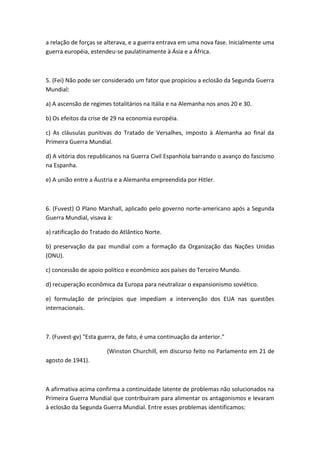a relação de forças se alterava, e a guerra entrava em uma nova fase. Inicialmente uma
guerra européia, estendeu-se paulatinamente à Ásia e a África.



5. (Fei) Não pode ser considerado um fator que propiciou a eclosão da Segunda Guerra
Mundial:

a) A ascensão de regimes totalitários na Itália e na Alemanha nos anos 20 e 30.

b) Os efeitos da crise de 29 na economia européia.

c) As cláusulas punitivas do Tratado de Versalhes, imposto à Alemanha ao final da
Primeira Guerra Mundial.

d) A vitória dos republicanos na Guerra Civil Espanhola barrando o avanço do fascismo
na Espanha.

e) A união entre a Áustria e a Alemanha empreendida por Hitler.



6. (Fuvest) O Plano Marshall, aplicado pelo governo norte-americano após a Segunda
Guerra Mundial, visava à:

a) ratificação do Tratado do Atlântico Norte.

b) preservação da paz mundial com a formação da Organização das Nações Unidas
(ONU).

c) concessão de apoio político e econômico aos países do Terceiro Mundo.

d) recuperação econômica da Europa para neutralizar o expansionismo soviético.

e) formulação de princípios que impediam a intervenção dos EUA nas questões
internacionais.



7. (Fuvest-gv) "Esta guerra, de fato, é uma continuação da anterior."

                       (Winston Churchill, em discurso feito no Parlamento em 21 de
agosto de 1941).



A afirmativa acima confirma a continuidade latente de problemas não solucionados na
Primeira Guerra Mundial que contribuíram para alimentar os antagonismos e levaram
à eclosão da Segunda Guerra Mundial. Entre esses problemas identificamos:
 