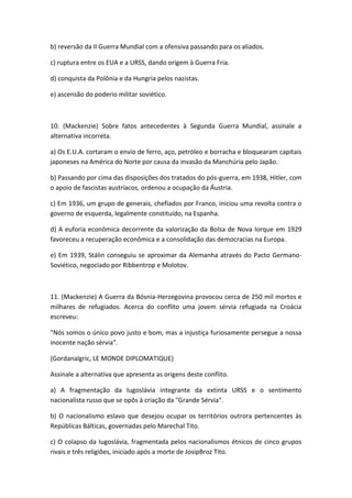 b) reversão da II Guerra Mundial com a ofensiva passando para os aliados.

c) ruptura entre os EUA e a URSS, dando origem à Guerra Fria.

d) conquista da Polônia e da Hungria pelos nazistas.

e) ascensão do poderio militar soviético.



10. (Mackenzie) Sobre fatos antecedentes à Segunda Guerra Mundial, assinale a
alternativa incorreta.

a) Os E.U.A. cortaram o envio de ferro, aço, petróleo e borracha e bloquearam capitais
japoneses na América do Norte por causa da invasão da Manchúria pelo Japão.

b) Passando por cima das disposições dos tratados do pós-guerra, em 1938, Hitler, com
o apoio de fascistas austríacos, ordenou a ocupação da Áustria.

c) Em 1936, um grupo de generais, chefiados por Franco, iniciou uma revolta contra o
governo de esquerda, legalmente constituído, na Espanha.

d) A euforia econômica decorrente da valorização da Bolsa de Nova Iorque em 1929
favoreceu a recuperação econômica e a consolidação das democracias na Europa.

e) Em 1939, Stálin conseguiu se aproximar da Alemanha através do Pacto Germano-
Soviético, negociado por Ribbentrop e Molotov.



11. (Mackenzie) A Guerra da Bósnia-Herzegovina provocou cerca de 250 mil mortos e
milhares de refugiados. Acerca do conflito uma jovem sérvia refugiada na Croácia
escreveu:

"Nós somos o único povo justo e bom, mas a injustiça furiosamente persegue a nossa
inocente nação sérvia".

(Gordanalgric, LE MONDE DIPLOMATIQUE)

Assinale a alternativa que apresenta as origens deste conflito.

a) A fragmentação da Iugoslávia integrante da extinta URSS e o sentimento
nacionalista russo que se opôs à criação da "Grande Sérvia".

b) O nacionalismo eslavo que desejou ocupar os territórios outrora pertencentes às
Repúblicas Bálticas, governadas pelo Marechal Tito.

c) O colapso da Iugoslávia, fragmentada pelos nacionalismos étnicos de cinco grupos
rivais e três religiões, iniciado após a morte de JosipBroz Tito.
 