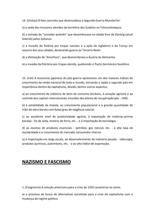 14. (Unitau) O fato concreto que desencadeou a Segunda Guerra Mundial foi:

a) a saída dos invasores alemães do território dos Sudetos na Tchecoslováquia.

b) a tomada do "corredor polonês" que desembocava na cidade livre de Dantzig (atual
Gdansk) pelos italianos.

c) a invasão da Polônia por tropas nazistas e a ação da Inglaterra e da França em
socorro dos seus aliados, declarando guerra ao Terceiro Reich.

d) a efetivação de "Anschluss", que desmembrava a Áustria da Alemanha.

e) a invasão da Petrônia por tropas alemãs, quebrando o Pacto Germânico-Soviético.



15. (Uel) A economia japonesa do pós-guerra apresentou um dos maiores índices de
crescimento da renda nacional de todo o mundo, tornando o Japão o segundo país em
importância dentro do capitalismo, devido, dentre outros aspectos,

a) ao crescimento da indústria de bens de consumo duráveis, à vocação agrícola e ao
controle dos capitais internacionais oriundos dos planos de recuperação pós - 1945.

b) à estabilidade da moeda, ao crescimento populacional e à grande quantidade de
mão-de-obra barata com baixo grau de exigência salarial.

c) ao excelente nível de produtividade agrária, à exportação de matérias-primas
baratas - fio de seda, minério de ferro, etc. - e à importação de tecnologia.

d) ao excesso de produtos essenciais - petróleo, gás natural, etc. - à alta taxa de
escolaridade e o crescimento do mercado consumidor interno.

e) à importação em larga escala, ao desenvolvimento da indústria pesada - siderurgia,
produtos químicos, automóveis, etc. - e ao alto índice de exportação.




NAZISMO E FASCISMO



1. (Cesgranrio) A solução americana para a crise de 1929 caracteriza-se como:

a) o processo de busca de alternativas socialistas para a crise do capitalismo com a
mudança de regime político.
 