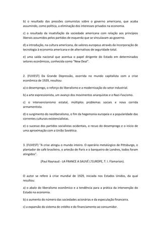 b) o resultado das pressões comunistas sobre o governo americano, que acaba
assumindo, como política, a eliminação dos interesses privados na economia.

c) o resultado da insatisfação da sociedade americana com relação aos princípios
liberais assumidos pelos partidos de esquerda que se vinculavam ao governo.

d) a introdução, na cultura americana, de valores europeus através da incorporação de
tecnologia à economia americana e de alternativas de seguridade total.

e) uma saída nacional que acentua o papel dirigente do Estado em determinados
setores econômicos, conhecida como "New Deal".



2. (FUVEST) Da Grande Depressão, ocorrida no mundo capitalista com a crise
econômica de 1929, resultou:

a) o desemprego, o reforço do liberalismo e a modernização do setor industrial.

b) a arte expressionista, um avanço dos movimentos anarquistas e o Nazi-Fascismo.

c) o intervencionismo estatal, múltiplos problemas sociais e nova corrida
armamentista.

d) o surgimento do neoliberalismo, o fim da hegemonia europeia e a popularidade das
correntes culturais existencialistas.

e) o sucesso dos partidos socialistas ocidentais, o recuo do desemprego e o início de
uma aproximação com a União Soviética.



3. (FUVEST) "A crise atingiu o mundo inteiro. O operário metalúrgico de Pittsburgo, o
plantador de café brasileiro, o artesão de Paris e o banqueiro de Londres, todos foram
atingidos".

             (Paul Raynaud - LA FRANCE A SAUVÉ L'EUROPE, T. I. Flamarion).



O autor se refere à crise mundial de 1929, iniciada nos Estados Unidos, da qual
resultou:

a) o abalo do liberalismo econômico e a tendência para a prática da intervenção do
Estado na economia.

b) o aumento do número das sociedades acionárias e da especulação financeira.

c) a expansão do sistema de crédito e do financiamento ao consumidor.
 