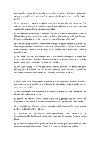 processo de construção do socialismo em diversos países. Assinale a opção que
apresenta uma afirmativa correta sobre a construção do socialismo no mundo do pós-
guerra:

a) Na Iugoslávia (1944-45), o regime comunista implantado pelo Marechal Tito
submeteu-se à hegemonia política e econômica soviética, o que acarretou sua
expulsão do movimento dos países não alinhados.

b) Na Tchecoslováquia (1946), o socialismo reformista, baseado na descentralização e
liberalização do sistema frente ao modelo stalinista, retomado na política de Brejnev,
foi interrompido pela repressão russa, encerrando a "Primavera de Praga".

c) Na China (1949), a revolução comunista derrubou o regime imperial e expulsou os
invasores japoneses da Manchúria, reunindo os nacionalistas, os "senhores da guerra"
e os comunistas maoístas em um governo de coalizão que instituiu uma república
popular no país.

d) Na Coréia (1950-53), a intervenção militar norte-americana impediu o avanço das
forças revolucionárias comunistas que ocupavam o norte do país, reunificando as duas
Coréias sob a tutela do Conselho de Segurança da ONU.

e) Em Cuba (1959), a vitória dos revolucionários castristas foi favorecida pela
promulgação da Emenda Platt no Senado americano, que regularizou o envio de
armamentos aos guerrilheiros contrários à ditadura de Fulgêncio Batista.



4. (Cesgranrio) O fim da Guerra Fria, expresso na extinção da União Soviética, em 1991,
acarretou um novo equilíbrio e o ordenamento das relações internacionais, que se
caracteriza por um (a):

a) enfraquecimento dos movimentos nacionalistas regionais e das tendências de
globalização na Europa ocidental.

b) declínio da liderança política internacional das superpotências em virtude da
transferência do controle de seus arsenais nucleares para a Assembléia Geral da ONU.

c) revitalização das alianças militares estratégico-defensivas, conforme os pactos
políticos da Europa central e do leste.

d) formação de megablocos político-econômicos que favoreceram a
internacionalização dos fluxos de capitais, tais como a da Comunidade Européia e a do
Nafta.

e) decadência econômica dos países da bacia do Pacífico que haviam mantido uma
posição de neutralidade durante a Guerra Fria, tais como Cingapura e Malásia.
 