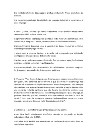 d) a imediata valorização dos preços da produção industrial e fim da acumulação de
estoques.

e) o crescimento acelerado das atividades de empresas industriais e comerciais, e o
pleno emprego.



4. (FUVEST) Sobre a crise do capitalismo, na década de 1930, e o colapso do socialismo,
na década de 1980, pode-se afirmar que:

a) a primeira reforçou a concepção de que não se podia deixar uma economia ao sabor
do mercado, e o segundo a de que, uma economia não funciona sem mercado.

b) ambos levaram à descrença sobre a capacidade do Estado resolver os problemas
colocados pelo desemprego em massa.

c) assim como a primeira, também o segundo está provocando uma polarização
ideológica que ameaça o Estado de Bem-estar Social.

d) ambos, provocando desemprego e frustração, fizeram aparecer agitações fascistas e
terroristas contando com amplo respaldo popular.

e) enquanto a primeira reforçou a convicção dos defensores do capitalismo, o segundo
fez desaparecer a convicção dos defensores do socialismo.



5. (Puccamp) "Para Keynes (...) para criar demanda, as pessoas deveriam obter meios
para gastar. Uma conclusão daí decorrente é que os salários de desemprego não
deveriam ser considerados simplesmente como débito do orçamento, um meio por
intermédio do qual a demanda poderia aumentar e estimular a oferta. Além do mais,
uma demanda reduzida significava que não haveria investimento suficiente para
produzir a quantidade de mercadorias necessárias para assegurar o pleno emprego. Os
governos deveriam, portanto, encorajar mais investimentos, baixando as taxas de
juros (...), bem como criar um extenso programa de obras públicas, que proporcionaria
emprego e geraria uma demanda maior de produtos industriais”.



O texto refere-se a uma teoria cujos princípios estiveram presentes

a) no "New Deal", planejamento econômico baseado na intervenção do Estado,
elaborado devido à crise de 1929.

b) na obra MEIN KAMPF, que desenvolveu os fundamentos do nazismo: ideia da
existência da raça ariana.
 