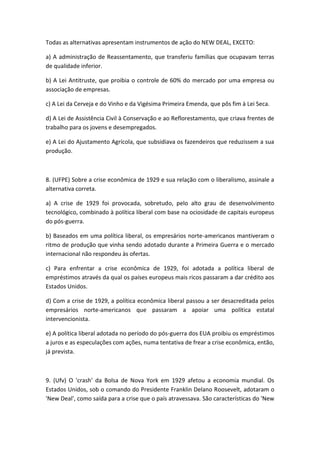 Todas as alternativas apresentam instrumentos de ação do NEW DEAL, EXCETO:

a) A administração de Reassentamento, que transferiu famílias que ocupavam terras
de qualidade inferior.

b) A Lei Antitruste, que proibia o controle de 60% do mercado por uma empresa ou
associação de empresas.

c) A Lei da Cerveja e do Vinho e da Vigésima Primeira Emenda, que pôs fim à Lei Seca.

d) A Lei de Assistência Civil à Conservação e ao Reflorestamento, que criava frentes de
trabalho para os jovens e desempregados.

e) A Lei do Ajustamento Agrícola, que subsidiava os fazendeiros que reduzissem a sua
produção.



8. (UFPE) Sobre a crise econômica de 1929 e sua relação com o liberalismo, assinale a
alternativa correta.

a) A crise de 1929 foi provocada, sobretudo, pelo alto grau de desenvolvimento
tecnológico, combinado à política liberal com base na ociosidade de capitais europeus
do pós-guerra.

b) Baseados em uma política liberal, os empresários norte-americanos mantiveram o
ritmo de produção que vinha sendo adotado durante a Primeira Guerra e o mercado
internacional não respondeu às ofertas.

c) Para enfrentar a crise econômica de 1929, foi adotada a política liberal de
empréstimos através da qual os países europeus mais ricos passaram a dar crédito aos
Estados Unidos.

d) Com a crise de 1929, a política econômica liberal passou a ser desacreditada pelos
empresários norte-americanos que passaram a apoiar uma política estatal
intervencionista.

e) A política liberal adotada no período do pós-guerra dos EUA proibiu os empréstimos
a juros e as especulações com ações, numa tentativa de frear a crise econômica, então,
já prevista.



9. (Ufv) O 'crash' da Bolsa de Nova York em 1929 afetou a economia mundial. Os
Estados Unidos, sob o comando do Presidente Franklin Delano Roosevelt, adotaram o
'New Deal', como saída para a crise que o país atravessava. São características do 'New
 