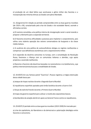 e) produção de um ideal bélico que acentuasse o gênio militar dos fascistas e a
incorporação das minorias étnicas ao Estado com plena liberdade.



11. (Cesgranrio) Em relação ao período compreendido entre as duas guerras mundiais
(de 1919 a 39), caracterizado pela crise do Estado e da sociedade liberal, assinale a
afirmativa correta:

a) O nazismo consolidou uma política interna de miscigenação racial e social visando a
preparar a Alemanha para a expansão territorial.

b) O fascismo encontrou dificuldades sucessivas para implantar o corporativismo, pois
sofreu uma violenta oposição dos setores conservadores da burguesia e da classe
média italiana.

c) A ausência de uma política de autossuficiência obrigou os regimes nazifascistas a
compensar suas deficiências econômicas com o expansionismo militar.

d) A expansão da doutrina comunista na Europa, com a consolidação da Revolução
Russa, favoreceu a Aliança com os comunistas italianos e alemães, cujo apoio
propiciou a ascensão nazifascista.

e) Nazismo e fascismo são doutrinas baseadas no nacionalismo e no totalitarismo, cuja
política intervencionista buscava a estabilidade do Estado.



12. (FUVEST) Em seu famoso painel "Guernica", Picasso registrou a trágica destruição
dessa cidade basca por:

a) ataque de tropas nazistas durante a Segunda Guerra Mundial.

b) republicanos espanhóis apoiados pela União Soviética durante a Guerra Civil.

c) forças do exército francês durante a Primeira Guerra Mundial.

d) tropas do governo espanhol para sufocar a revolta dos separatistas bascos.

e) bombardeio da aviação alemã em apoio ao General Franco contra os republicanos.



13. (FUVEST) O período entre as duas guerras mundiais (1919-1939) foi marcado por:

a) crise do capitalismo, do liberalismo e da democracia e polarização ideológica entre
fascismo e comunismo.
 