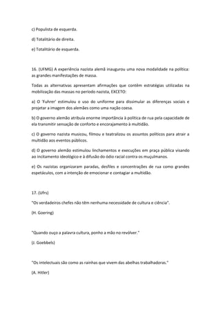 c) Populista de esquerda.

d) Totalitário de direita.

e) Totalitário de esquerda.



16. (UFMG) A experiência nazista alemã inaugurou uma nova modalidade na política:
as grandes manifestações de massa.

Todas as alternativas apresentam afirmações que contêm estratégias utilizadas na
mobilização das massas no período nazista, EXCETO:

a) O 'Fuhrer' estimulou o uso do uniforme para dissimular as diferenças sociais e
projetar a imagem dos alemães como uma nação coesa.

b) O governo alemão atribuía enorme importância à política de rua pela capacidade de
ela transmitir sensação de conforto e encorajamento à multidão.

c) O governo nazista musicou, filmou e teatralizou os assuntos políticos para atrair a
multidão aos eventos públicos.

d) O governo alemão estimulou linchamentos e execuções em praça pública visando
ao incitamento ideológico e à difusão do ódio racial contra os muçulmanos.

e) Os nazistas organizaram paradas, desfiles e concentrações de rua como grandes
espetáculos, com a intenção de emocionar e contagiar a multidão.



17. (Ufrs)

"Os verdadeiros chefes não têm nenhuma necessidade de cultura e ciência".

(H. Goering)



"Quando ouço a palavra cultura, ponho a mão no revólver."

(J. Goebbels)



"Os intelectuais são como as rainhas que vivem das abelhas trabalhadoras."

(A. Hitler)
 