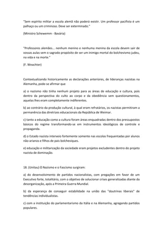 "Sem espírito militar a escola alemã não poderá existir. Um professor pacifista é um
palhaço ou um criminoso. Deve ser exterminado."

(Ministro Schewemm - Bavária)



"Professores alemães... nenhum menino e nenhuma menina da escola devem sair de
vossas aulas sem o sagrado propósito de ser um inimigo mortal do bolchevismo judeu,
na vida e na morte."

(F. Weachter)



Contextualizando historicamente as declarações anteriores, de lideranças nazistas na
Alemanha, pode-se afirmar que

a) o nazismo não tinha nenhum projeto para as áreas de educação e cultura, pois
dentro da perspectiva do culto ao corpo e da obediência sem questionamentos,
aquelas lhes eram completamente indiferentes.

b) ao contrário da produção cultural, à qual eram refratários, os nazistas permitiram a
permanência das diretrizes educacionais da República de Weimar.

c) tanto a educação como a cultura foram áreas enquadradas dentro dos pressupostos
básicos do regime transformando-se em instrumentos ideológicos de controle e
propaganda.

d) o Estado nazista interveio fortemente somente nas escolas frequentadas por alunos
não-arianos e filhos de pais bolcheviques.

e) educação e militarização da sociedade eram projetos excludentes dentro do projeto
nazista de dominação.



18. (Unitau) O Nazismo e o Fascismo surgiram:

a) do desenvolvimento de partidos nacionalistas, com pregações em favor de um
Executivo forte, totalitário, com o objetivo de solucionar crises generalizadas diante da
desorganização, após a Primeira Guerra Mundial.

b) da esperança de conseguir estabilidade na união das "doutrinas liberais" de
tendências individualistas.

c) com a instituição do parlamentarismo da Itália e na Alemanha, agregando partidos
populares.
 