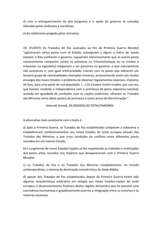 d) com o enfraquecimento da alta burguesia e o apoio do governo às camadas
lideradas pelos sindicatos e socialistas.

e) do coletivismo pregado pelos marxistas.



19. (FUVEST) Os Tratados de Paz assinados ao fim da Primeira Guerra Mundial
"aglutinaram vários povos num só Estado, outorgaram a alguns o status de 'povos
estatais' e lhes confiaram o governo, supuseram silenciosamente que os outros povos
nacionalmente compactos (como os eslovacos na Tchecoslováquia ou os croatas e
eslovenos na Iugoslávia) chegassem a ser parceiros no governo, o que naturalmente
não aconteceu e, com igual arbitrariedade, criaram com os povos que sobraram um
terceiro grupo de nacionalidades chamadas minorias, acrescentando assim aos muitos
encargos dos novos Estados o problema de observar regulamentos especiais, impostos
de fora, para uma parte de sua população. (...) Os Estados recém-criados, por sua vez,
que haviam recebido a independência com a promessa de plena soberania nacional,
acatada em igualdade de condições com as nações ocidentais, olhavam os Tratados
das Minorias como óbvia quebra de promessa e como prova de discriminação."

                 (Hannah Arendt, AS ORIGENS DO TOTALITARISMO)



A alternativa mais condizente com o texto é:

a) após a Primeira Guerra, os Tratados de Paz estabelecidos solaparam a soberania e
estabeleceram condicionamentos aos novos Estados do Leste europeu através dos
Tratados das Minorias, o que criou condições de conflitos entre diferentes povos
reunidos em um mesmo Estado.

b) o surgimento de novos Estados-nações se fez respeitando as tradições e instituições
dos povos antes reunidos nos impérios que desapareceram com a Primeira Guerra
Mundial.

c) os Tratados de Paz e os Tratados das Minorias restabeleceram, no mundo
contemporâneo, o sistema de dominação característico da Idade Média.

d) apesar dos Tratados de Paz estabelecidos depois da Primeira Guerra terem tido
algumas características arbitrárias em relação aos novos Estados-nações do Leste
europeu, o desenvolvimento histórico destas regiões demonstra que foi possível uma
convivência harmoniosa e gradativamente ocorreu a integração entre as minorias e as
maiorias nacionais.
 