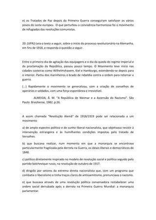 e) os Tratados de Paz depois da Primeira Guerra conseguiram satisfazer os vários
povos do Leste europeu. O que perturbou a convivência harmoniosa foi o movimento
de refugiados das revoluções comunistas.



20. (UFRJ) Leia o texto a seguir, sobre o início do processo revolucionário na Alemanha,
em fins de 1918, e responda à questão a seguir.



Entre o primeiro dia de agitação das equipagens e o dia da queda do regime imperial e
da proclamação da República, passou pouco tempo. O Movimento teve início nas
cidades costeiras como Wilhelmshavem, Kiel e Hamburgo, estendendo-se depois para
o interior. Partiu dos marinheiros o brado de rebeldia contra a ordem para retornar a
guerra.

(...) Rapidamente o movimento se generalizou, com a criação de conselhos de
operários e soldados, com uma força espontânea e irresistível.

         ALMEIDA, Â. M. "A República de Weimar e a Ascensão do Nazismo". São
Paulo: Brasiliense, 1982. p.26.



A assim chamada "Revolução Alemã" de 1918/1919 pode ser relacionada a um
movimento

a) de amplo espectro político e de cunho liberal-nacionalista, que objetivava resistir à
intervenção estrangeira e às humilhantes condições impostas pelo tratado de
Versalhes.

b) que buscava realizar, num momento em que a monarquia se encontrava
particularmente fragilizada pela derrota na Guerra, os ideais liberais e democráticos de
1848.

c) político diretamente inspirado no modelo de revolução social e política seguido pelo
partido bolchevique russo, na revolução de outubro de 1917.

d) dirigido por setores da extrema direita nacionalista que, com um programa que
combatia o liberalismo e tinha traços claros de antissemitismo, prenunciava o nazismo.

e) que buscava através de uma revolução política conservadora restabelecer uma
ordem social derrubada após a derrota na Primeira Guerra Mundial: a monarquia
parlamentar.
 