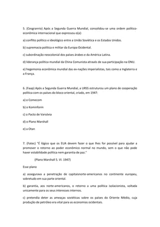 5. (Cesgranrio) Após a Segunda Guerra Mundial, consolidou-se uma ordem político-
econômica internacional que expressou o(a):

a) conflito político e ideológico entre a União Soviética e os Estados Unidos.

b) supremacia política e militar da Europa Ocidental.

c) subordinação neocolonial dos países árabes e da América Latina.

d) liderança política mundial da China Comunista através de sua participação na ONU.

e) hegemonia econômica mundial das ex-nações imperialistas, tais como a Inglaterra e
a França.



6. (Faap) Após a Segunda Guerra Mundial, a URSS estruturou um plano de cooperação
política com os países do bloco oriental, criado, em 1947:

a) o Comecom

b) o Kominform

c) o Pacto de Varsóvia

d) o Plano Marshall

e) a Otan



7. (Fatec) "É lógico que os EUA devem fazer o que lhes for possível para ajudar a
promover o retorno ao poder econômico normal no mundo, sem o que não pode
haver estabilidade política nem garantia de paz."

         (Plano Marshall 5. VI. 1947)

Esse plano

a) assegurava a penetração de capitaisnorte-americanos no continente europeu,
sobretudo em sua parte oriental.

b) garantia, aos norte-americanos, o retorno a uma política isolacionista, voltada
unicamente para os seus interesses internos.

c) pretendia deter as ameaças soviéticas sobre os países do Oriente Médio, cuja
produção de petróleo era vital para as economias ocidentais.
 