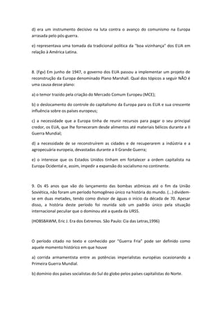 d) era um instrumento decisivo na luta contra o avanço do comunismo na Europa
arrasada pelo pós-guerra.

e) representava uma tomada da tradicional política da "boa vizinhança" dos EUA em
relação à América Latina.



8. (Fgv) Em junho de 1947, o governo dos EUA passou a implementar um projeto de
reconstrução da Europa denominado Plano Marshall. Qual dos tópicos a seguir NÃO é
uma causa desse plano:

a) o temor trazido pela criação do Mercado Comum Europeu (MCE);

b) o deslocamento do controle do capitalismo da Europa para os EUA e sua crescente
influência sobre os países europeus;

c) a necessidade que a Europa tinha de reunir recursos para pagar o seu principal
credor, os EUA, que lhe forneceram desde alimentos até materiais bélicos durante a II
Guerra Mundial;

d) a necessidade de se reconstruírem as cidades e de recuperarem a indústria e a
agropecuária europeia, devastadas durante a II Grande Guerra;

e) o interesse que os Estados Unidos tinham em fortalecer a ordem capitalista na
Europa Ocidental e, assim, impedir a expansão do socialismo no continente.



9. Os 45 anos que vão do lançamento das bombas atômicas até o fim da União
Soviética, não foram um período homogêneo único na história do mundo. (...) dividem-
se em duas metades, tendo como divisor de águas o início da década de 70. Apesar
disso, a história deste período foi reunida sob um padrão único pela situação
internacional peculiar que o dominou até a queda da URSS.

(HOBSBAWM, Eric J. Era dos Extremos. São Paulo: Cia das Letras,1996)



O período citado no texto e conhecido por “Guerra Fria” pode ser definido como
aquele momento histórico em que houve

a) corrida armamentista entre as potências imperialistas européias ocasionando a
Primeira Guerra Mundial.

b) domínio dos países socialistas do Sul do globo pelos países capitalistas do Norte.
 