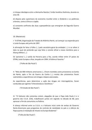 c) choque ideológico entre a Alemanha Nazista / União Soviética Stalinista, durante os
anos 30.

d) disputa pela supremacia da economia mundial entre o Ocidente e as potências
orientais, como a China e o Japão.

e) constante confronto das duas superpotências que emergiram da Segunda Guerra
Mundial.



10. (Mackenzie)

I- "A OTAN, Organização do Tratado do Atlântico Norte, vai começar sua expansão para
o Leste Europeu até junho de 1997.

A afirmação foi feita à Folha (...) pelo secretário-geral da entidade (...) e se refere à
data na qual ele pretende que seja feito o convite oficial a novos membros para a
Aliança Militar (...)

Os 'parceiros' (...) sairão da Parceria para a Paz, acordo militar entre 27 países da
OTAN, Leste Europeu e Ásia, lançado em 1994. A Polônia é favorita."

         ("Folha de São Paulo")



II- "Mais de 900 militares americanos (...) foram mantidos como prisioneiros na Coréia
do Norte, após o fim da Guerra da Coréia (...) muitos dos prisioneiros foram
submetidos a experiências com drogas e depois executados.

As experiências, para determinar a ação das drogas em interrogatórios, foram
conduzidas por agentes Tchecoslovácos e Soviéticos."

         ("O Estado de São Paulo")



III- "O Vaticano não comentou ontem, alegações de que o Papa João Paulo II e o
governo dos E.U.A. (CIA), trabalhavam juntos em segredo na década de 80, para
apressar o fim do comunismo na Polônia.

A aliança informal entre os E.U.A. e o Vaticano inclui corte de verbas do Governo
Norte-Americano para programas de controle de natalidade no país e o silêncio do
Papa quanto à instalação de mísseis na Europa Ocidental."

      ("Folha de São Paulo")
 