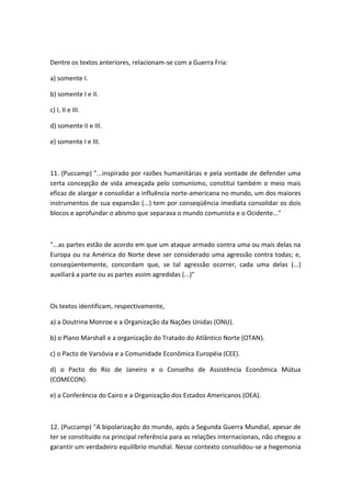 Dentre os textos anteriores, relacionam-se com a Guerra Fria:

a) somente I.

b) somente I e II.

c) I, II e III.

d) somente II e III.

e) somente I e III.



11. (Puccamp) "...inspirado por razões humanitárias e pela vontade de defender uma
certa concepção de vida ameaçada pelo comunismo, constitui também o meio mais
eficaz de alargar e consolidar a influência norte-americana no mundo, um dos maiores
instrumentos de sua expansão (...) tem por conseqüência imediata consolidar os dois
blocos e aprofundar o abismo que separava o mundo comunista e o Ocidente..."



"...as partes estão de acordo em que um ataque armado contra uma ou mais delas na
Europa ou na América do Norte deve ser considerado uma agressão contra todas; e,
conseqüentemente, concordam que, se tal agressão ocorrer, cada uma delas (...)
auxiliará a parte ou as partes assim agredidas (...)"



Os textos identificam, respectivamente,

a) a Doutrina Monroe e a Organização da Nações Unidas (ONU).

b) o Plano Marshall e a organização do Tratado do Atlântico Norte (OTAN).

c) o Pacto de Varsóvia e a Comunidade Econômica Européia (CEE).

d) o Pacto do Rio de Janeiro e o Conselho de Assistência Econômica Mútua
(COMECON).

e) a Conferência do Cairo e a Organização dos Estados Americanos (OEA).



12. (Puccamp) "A bipolarização do mundo, após a Segunda Guerra Mundial, apesar de
ter se constituído na principal referência para as relações internacionais, não chegou a
garantir um verdadeiro equilíbrio mundial. Nesse contexto consolidou-se a hegemonia
 