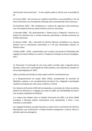 internacional norte-americana". A esse respeito pode-se afirmar que na presidência
de

a) Truman (1945 - 52), encerrou-se a política macarthista, o que possibilitou o fim da
Guerra da Coréia e sua conseqüente unificação sob um protetorado norte-americano.

b) Eisenhower (1952 - 60), completou-se o sistema de segurança norte-americano,
com a formação de diversos pactos militares contra os comunistas.

c) Kennedy (1960 - 63), desenvolvendo a "Aliança para o Progresso" encerrou-se a
política de confronto com o mundo comunista, permitindo a retirada americana do
conflito vietnamita.

d) Johnson (1963 - 68), a discussão da Doutrina Monroe consolidou-se as alianças
políticas com os movimentos nacionalistas e o fim das intervenções militares na
América Latina.

e) Nixon (1968 - 1974), a aproximação com os países comunistas foi dificultada pela
negação da União Soviética em assinar o Tratado de Limitação de Armas Estratégicas,
Salt-1.



13. (Puccamp) "A construção de uma nova ordem mundial, após a Segunda Guerra
Mundial, contou com a participação da União Soviética, cuja importância estendeu-se
até sua desintegração em 1991".

Sobre o período mencionado no texto, pode-se afirmar corretamente que

a) o desaparecimento de Joseph Stálin (1953), acompanhado da ascensão de
Malenkov, conduziu a um recrudescimento da Guerra Fria, instigando a participação
soviética em disputas por áreas como a Letônia e o Vietnã.

b) o Governo de Kruschev (1955-64) correspondeu a uma época de críticas às práticas
políticas do Stalinismo e à negação, por parte da URSS, da inevitabilidade da Guerra
com os países capitalistas do Ocidente.

c) a ruptura das relações entre os Partidos Comunistas da URSS e da China (1959)
consagrou a liderança política internacional russa submetendo a China a seus
interesses e autoridades.

d) a chegada de Brejnev ao poder favoreceu o estouro de um movimento de reformas
liberalizantes, que reestruturam o Estado Soviético extinguindo a censura interna e
abrindo o país aos estrangeiros.
 