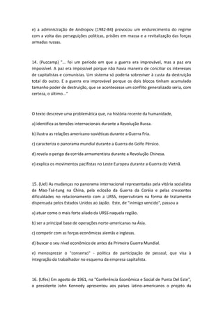 e) a administração de Andropov (1982-84) provocou um endurecimento do regime
com a volta das perseguições políticas, prisões em massa e a revitalização das forças
armadas russas.



14. (Puccamp) "... foi um período em que a guerra era improvável, mas a paz era
impossível. A paz era impossível porque não havia maneira de conciliar os interesses
de capitalistas e comunistas. Um sistema só poderia sobreviver à custa da destruição
total do outro. E a guerra era improvável porque os dois blocos tinham acumulado
tamanho poder de destruição, que se acontecesse um conflito generalizado seria, com
certeza, o último..."



O texto descreve uma problemática que, na história recente da humanidade,

a) identifica as tensões internacionais durante a Revolução Russa.

b) ilustra as relações americano-soviéticas durante a Guerra Fria.

c) caracteriza o panorama mundial durante a Guerra do Golfo Pérsico.

d) revela o perigo da corrida armamentista durante a Revolução Chinesa.

e) explica os movimentos pacifistas no Leste Europeu durante a Guerra do Vietnã.



15. (Uel) As mudanças no panorama internacional representadas pela vitória socialista
de Mao-Tsé-tung na China, pela eclosão da Guerra da Coréia e pelas crescentes
dificuldades no relacionamento com a URSS, repercutiram na forma de tratamento
dispensada pelos Estados Unidos ao Japão. Este, de "inimigo vencido", passou a

a) atuar como o mais forte aliado da URSS naquela região.

b) ser a principal base de operações norte-americanas na Ásia.

c) competir com as forças econômicas alemãs e inglesas.

d) buscar o seu nível econômico de antes da Primeira Guerra Mundial.

e) menosprezar o "consenso" - política de participação de pessoal, que visa à
integração do trabalhador no esquema da empresa capitalista.



16. (Ufes) Em agosto de 1961, na "Conferência Econômica e Social de Punta Del Este",
o presidente John Kennedy apresentou aos países latino-americanos o projeto da
 