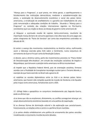 "Aliança para o Progresso", o qual previa, em linhas gerais, o aperfeiçoamento e
fortalecimento das instituições democráticas, mediante a autodeterminação dos
povos, a aceleração do desenvolvimento econômico e social dos países latino-
americanos, a erradicação do analfabetismo e a garantia aos trabalhadores de uma
justa remuneração e adequadas condições de trabalho. Situando a "Aliança para o
Progresso" no contexto das relações internacionais vigentes no Pós-Guerra,
constatamos que sua criação se deveu ao desejo do governo norte-americano de

a) bloquear a acentuada evasão de capitais latino-americanos, resultante da
importação maciça de bens de consumo japoneses e das altas taxas de juros pagas aos
países integrantes do "Pacto de Varsóvia" por conta dos empréstimos contraídos na
década de 50.


b) conter o avanço dos movimentos revolucionários na América Latina, reafirmando
assim a liderança exercida pelos EUA sobre o Continente, numa conjuntura de
acirramento da Guerra Fria por conta da Revolução Cubana.

c) desviar, para a América Latina, parte dos investimentos previstos no "Plano Global
de Descolonização Afro-Asiática", em virtude das revoluções socialistas de Angola e
Moçambique, que tornaram a posição norte-americana na África insustentável.

d) impedir que a República Federal Alemã, país de orientação socialista, firmasse
acordos com a finalidade de transplantar tecnologia nuclear para o Terceiro Mundo, a
exemplo do que havia ocorrido no Brasil sob o governo JK.

e) reabilitar os acordos diplomáticos entre os EUA e os demais países latino-
americanos, que haviam sido rompidos quando da invasão de Honduras e do Equador
pelas tropas norte-americanas, fortalecendo assim a OEA.



17. (Ufmg) Sobre a geopolítica na conjuntura imediatamente pós Segunda Guerra,
pode-se afirmar que

a) as áreas que não se envolveram, diretamente, no conflito conseguiram alcançar um
amplo desenvolvimento econômico baseado em uma política de exportação.

b) as diversas formas de dominação colonial e de exploração que caracterizavam,
historicamente, as relações entre o centro e a periferia foram mantidas.

c) os países aliados estabeleceram uma política de arrasamento dos países vencidos
inviabilizando o crescimento mundial durante décadas.
 