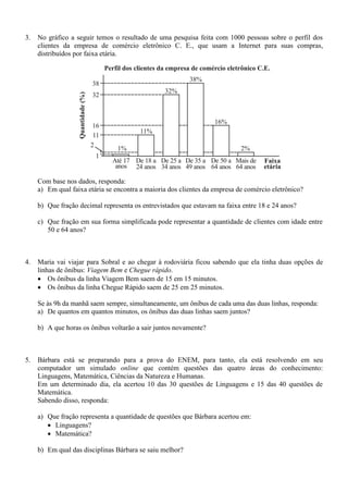 3. No gráfico a seguir temos o resultado de uma pesquisa feita com 1000 pessoas sobre o perfil dos
clientes da empresa de comércio eletrônico C. E., que usam a Internet para suas compras,
distribuídos por faixa etária.
Com base nos dados, responda:
a) Em qual faixa etária se encontra a maioria dos clientes da empresa de comércio eletrônico?
b) Que fração decimal representa os entrevistados que estavam na faixa entre 18 e 24 anos?
c) Que fração em sua forma simplificada pode representar a quantidade de clientes com idade entre
50 e 64 anos?
4. Maria vai viajar para Sobral e ao chegar à rodoviária ficou sabendo que ela tinha duas opções de
linhas de ônibus: Viagem Bem e Chegue rápido.
 Os ônibus da linha Viagem Bem saem de 15 em 15 minutos.
 Os ônibus da linha Chegue Rápido saem de 25 em 25 minutos.
Se às 9h da manhã saem sempre, simultaneamente, um ônibus de cada uma das duas linhas, responda:
a) De quantos em quantos minutos, os ônibus das duas linhas saem juntos?
b) A que horas os ônibus voltarão a sair juntos novamente?
5. Bárbara está se preparando para a prova do ENEM, para tanto, ela está resolvendo em seu
computador um simulado online que contém questões das quatro áreas do conhecimento:
Linguagens, Matemática, Ciências da Natureza e Humanas.
Em um determinado dia, ela acertou 10 das 30 questões de Linguagens e 15 das 40 questões de
Matemática.
Sabendo disso, responda:
a) Que fração representa a quantidade de questões que Bárbara acertou em:
 Linguagens?
 Matemática?
b) Em qual das disciplinas Bárbara se saiu melhor?
 
