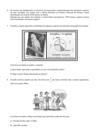 6. Os museus são fundamentais no processo de preservação e potencialização dos elementos culturais
de uma sociedade. De acordo com o último Relatório da Política Nacional de Museus, foram
identificados um total de 2208 museus no Brasil.
Sabendo que nas regiões Sul, Sudeste e Centro-Oeste encontram-se 1708 museus, quantos museus
ficam localizados nas demais regiões?
7. O gráfico a seguir apresenta a distribuição de algumas espécies da Amazônia ameaçadas de extinção.
Com base nos dados do gráfico, responda:
a) Que fração representa a quantidade de aves e invertebrados juntas?
b) Qual a menor fração apresentada no gráfico?
8. Osvaldo resolveu repartir um sítio. Ele ficou com
1
3
das terras e dividiu todo o restante igualmente,
entre seus quatro filhos.
Com base nos dados, indique uma fração que represente a parte do sítio que:
a) Osvaldo dividiu entre os filhos.
b) cada filho recebeu.
 