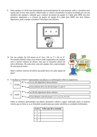 9. Duas equipes A e B de uma determinada escola participaram de uma gincana, onde a vencedora seria
aquela que tivesse mais pontos. Observando os valores encontrados na placa levantada por um dos
membros das equipes e sabendo que o número de pontos da equipe A é dado pelo MDC dos dois
primeiros algarismos e o número de pontos da equipe B é dado pelo MMC dos dois últimos
algarismos, qual a equipe vencedora? Justifique com cálculos.
10. Em um colégio, há 120 alunos no 6º Ano, 144, no 7º e 60, no 8º.
Na semana cultural, todos esses alunos serão organizados em equipes
com o mesmo número de alunos, sem que se misturem alunos de
séries diferentes. De cada série, uma das equipes fará a apresentação
de uma peça de teatro.
Qual o número máximo de alunos que pode haver em cada equipe da
peça?
11. Considere os números representados nas placas e as informações sobre os respectivos.
I.
32x84y
x e y são algarismos desse número.
Esse número deve ser divisível por 3 e por 5.
II. 5a42b
a e b são algarismos desse número.
Esse número é divisível por 1, 2, 3, 4, 5, 6, 9 e 10.
Sobre os números apresentados nas placas, preencha a tabela a seguir, indicando quais os maiores
valores que as letras x, y, a e b podem assumir para que sejam satisfeitas as condições informadas.
Letra Valor que deve assumir
x
y
a
b
 