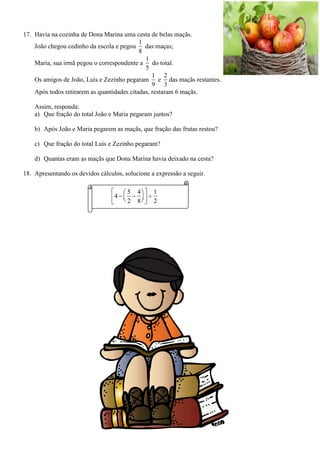 17. Havia na cozinha de Dona Marina uma cesta de belas maçãs.
João chegou cedinho da escola e pegou
1
8
das maças;
Maria, sua irmã pegou o correspondente a
1
5
do total.
Os amigos de João, Luís e Zezinho pegaram
1
9
e
2
3
das maçãs restantes.
Após todos retirarem as quantidades citadas, restaram 6 maçãs.
Assim, responda:
a) Que fração do total João e Maria pegaram juntos?
b) Após João e Maria pegarem as maçãs, que fração das frutas restou?
c) Que fração do total Luís e Zezinho pegaram?
d) Quantas eram as maçãs que Dona Marina havia deixado na cesta?
18. Apresentando os devidos cálculos, solucione a expressão a seguir.
5 4 1
4
2 8 2
  
      
 