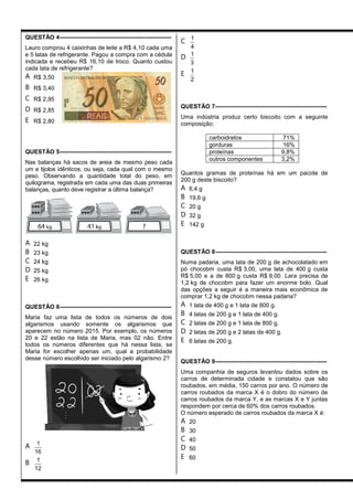 QUESTÃO 4--------------------------------------------------------
Lauro comprou 4 caixinhas de leite a R$ 4,10 cada uma
e 5 latas de refrigerante. Pagou a compra com a cédula
indicada e recebeu R$ 16,10 de troco. Quanto custou
cada lata de refrigerante?
A R$ 3,50
B R$ 3,40
C R$ 2,95
D R$ 2,85
E R$ 2,80
QUESTÃO 5--------------------------------------------------------
Nas balanças há sacos de areia de mesmo peso cada
um e tijolos idênticos, ou seja, cada qual com o mesmo
peso. Observando a quantidade total do peso, em
quilograma, registrada em cada uma das duas primeiras
balanças, quanto deve registrar a última balança?
A 22 kg
B 23 kg
C 24 kg
D 25 kg
E 26 kg
QUESTÃO 6--------------------------------------------------------
Maria faz uma lista de todos os números de dois
algarismos usando somente os algarismos que
aparecem no número 2015. Por exemplo, os números
20 e 22 estão na lista de Maria, mas 02 não. Entre
todos os números diferentes que há nessa lista, se
Maria for escolher apenas um, qual a probabilidade
desse número escolhido ser iniciado pelo algarismo 2?
A 1
16
B 1
12
C 1
4
D 1
3
E 1
2
QUESTÃO 7--------------------------------------------------------
Uma indústria produz certo biscoito com a seguinte
composição:
carboidratos 71%
gorduras 16%
proteínas 9,8%
outros componentes 3,2%
Quantos gramas de proteínas há em um pacote de
200 g deste biscoito?
A 6,4 g
B 19,6 g
C 20 g
D 32 g
E 142 g
QUESTÃO 8--------------------------------------------------------
Numa padaria, uma lata de 200 g de achocolatado em
pó chocobm custa R$ 3,00, uma lata de 400 g custa
R$ 5,00 e a de 800 g custa R$ 9,00. Lara precisa de
1,2 kg de chocobm para fazer um enorme bolo. Qual
das opções a seguir é a maneira mais econômica de
comprar 1,2 kg de chocobm nessa padaria?
A 1 lata de 400 g e 1 lata de 800 g.
B 4 latas de 200 g e 1 lata de 400 g.
C 2 latas de 200 g e 1 lata de 800 g.
D 2 latas de 200 g e 2 latas de 400 g.
E 6 latas de 200 g.
QUESTÃO 9--------------------------------------------------------
Uma companhia de seguros levantou dados sobre os
carros de determinada cidade e constatou que são
roubados, em média, 150 carros por ano. O número de
carros roubados da marca X é o dobro do número de
carros roubados da marca Y, e as marcas X e Y juntas
respondem por cerca de 60% dos carros roubados.
O número esperado de carros roubados da marca X é:
A 20
B 30
C 40
D 50
E 60
 