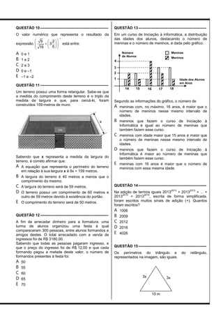 QUESTÃO 10 ------------------------------------------------------
O valor numérico que representa o resultado da
expressão
1
9 2
3
516

  
     
está entre:
A 0 e 1
B 1 e 2
C 2 e 3
D 0 e –1
E –1 e –2
QUESTÃO 11 ------------------------------------------------------
Um terreno possui uma forma retangular. Sabe-se que
a medida do comprimento deste terreno é o triplo da
medida da largura e que, para cercá-lo, foram
construídos 159 metros de muro.
Sabendo que x representa a medida da largura do
terreno, é correto afirmar que:
A A equação que representa o perímetro do terreno
em relação à sua largura x é 8x = 159 metros.
B A largura do terreno é 40 metros a menos que o
comprimento do mesmo.
C A largura do terreno será de 59 metros.
D O terreno possui um comprimento de 60 metros e
outro de 59 metros devido à existência do portão.
E O comprimento do terreno será de 50 metros.
QUESTÃO 12 ------------------------------------------------------
A fim de arrecadar dinheiro para a formatura, uma
turma de alunos organizou uma festa à qual
compareceram 300 pessoas, entre alunos formandos e
amigos destes. O total arrecadado com a venda de
ingressos foi de R$ 3180,00.
Sabendo que todas as pessoas pagaram ingresso, e
que o preço do ingresso foi de R$ 12,00 e que cada
formando pagou a metade deste valor, o número de
formandos presentes à festa foi:
A 50
B 55
C 60
D 65
E 70
QUESTÃO 13 ------------------------------------------------------
Em um curso de Iniciação à Informática, a distribuição
das idades dos alunos, destacando o número de
meninas e o número de meninos, é dada pelo gráfico.
Segundo as informações do gráfico, o número de
A meninas com, no máximo, 16 anos, é maior que o
número de meninos nesse mesmo intervalo de
idades.
B meninos que fazem o curso de Iniciação à
Informática é igual ao número de meninas que
também fazem esse curso.
C meninos com idade maior que 15 anos é maior que
o número de meninas nesse mesmo intervalo de
idades.
D meninos que fazem o curso de Iniciação à
Informática é maior ao número de meninas que
também fazem esse curso.
E meninas com 16 anos é maior que o número de
meninos com essa mesma idade.
QUESTÃO 14 ------------------------------------------------------
Na adição de termos iguais 2013
2013
+ 2013
2013
+ ... +
2013
2013
= 2013
2014
, escrita de forma simplificada,
foram escritos muitos sinais de adição (+). Quantos
foram escritos?
A 1006
B 2009
C 2012
D 2016
E 4026
QUESTÃO 15 ------------------------------------------------------
Os perímetros do triângulo e do retângulo,
representados na imagem, são iguais.
Idade dos Alunos
em Anos
Número
de Alunos
4
3
2
1
14 15 16 17 18
Meninas
Meninos
3x 3x
10 m
1m
 