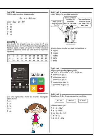 QUESTÃO 8--------------------------------------------------------
Qual o valor numérico da expressão
(2p + q) (p + 2q) – pq,
se (p² + 2pq + q²) = 29?
A 25
B 36
C 47
D 53
E 58
QUESTÃO 9--------------------------------------------------------
Um desafio foi lançado para as turmas de 8º ano.
Todos os alunos deveriam fazer download do aplicativo
Taabuu, jogar e fazer um print do melhor resultado
obtido. O resultado obtido por cada aluno foi registrado
na tabela.
34 33 31 42 36 30 33 31 32 36
48 41 34 44 45 48 47 34 44 40
41 49 39 23 39 41 49 39 35 39
www.androidlista.com.br
Que valor representa a moda dos recordes alcançados
pelos alunos?
A 31
B 34
C 39
D 44
E 48
QUESTÃO 10 ------------------------------------------------------
Leia o diálogo da família e responda:
A renda dessa família, em reais, corresponde a:
A 12210
B 11389
C 10876
D 9876
E 8765
QUESTÃO 11 ------------------------------------------------------
A forma mais simples da expressão:
(4x
4
+ 8x
3
– 9x
6
) – (16 x
6
– 3x
4
+ 8x
3
) é um:
A binômio de grau 4.
B trinômio de grau 6.
C binômio de grau 6.
D monômio de grau 10.
E polinômio de grau 10.
QUESTÃO 12 ------------------------------------------------------
Se as letras A, B e C representam os monômios
podemos inferir que:
A A + C = 12a
6
B B + C = 15a
2
C (A B) + C = 27a
4
D A + B = C
E A  B  C = 81a
4
C = 9a
4
B = 6a
2
A = 3a
2
Mas para facilitar,
podemos afirmar
que p + q = 222 e
r + s = 55.
Corresponde ao
resultado da
expressão
pr + ps + qr + qs.
Mãe, qual a
renda de nossa
família?
 
