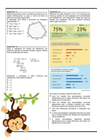 QUESTÃO 13 ------------------------------------------------------
Define-se perímetro como a medida do contorno de um
objeto bidimensional, ou seja, a soma de todos os
lados de uma figura geométrica.
A expressão que indica o perímetro do hexágono
representado, é:
A 11xy + 7ax + 7
B 9ax + 9ay + 7
C 9xy + 7ax + 9
D 9ax + 9xy + 7ay + 7
E 7ax + 9xy + 9ay + 7
QUESTÃO 14 ------------------------------------------------------
Após a realização da divisão de polinômios por
polinômio através do processo prático, alguns valores
foram substituídos por riscos.

a
3
+ 0a
2
+ 0a + 2 | a + 2
–a
3
– 2a
2
a
2
– 2a + 4
– 2a
2
+ 0a
+2a
2

4a + 2
–4a 

Refazendo a operação, o valor numérico que
representa o resto dessa divisão é:
A – 6
B – 5
C – 4
D – 3
E – 2
QUESTÃO 15 ------------------------------------------------------
Pesquisa da Hello Research com 1,2 mil pessoas de
todas as regiões do país publicada com exclusividade
por EXAME.com. em março/2016, revela que mais da
metade dos brasileiros não tem qualquer interesse
pelos Jogos Olímpicos.
exame.abril.com.br
Com base nos dados, podemos inferir que:
A mais da metade dos entrevistados concorda
plenamente que os Jogos Olímpicos vão deixar um
legado para o nosso país.
B mais da metade dos entrevistados concorda
plenamente que o dinheiro investido nos Jogos
Olímpicos deveria ser utilizado de outra forma.
C 75% são totalmente favoráveis à realização dos
jogos.
D a menor porcentagem registrada discorda em parte
que o dinheiro deveria ser utilizado em resolução de
outros problemas.
E a menor porcentagem registrada discorda
plenamente que os Jogos Olímpicos vão deixar um
legado para o nosso país.
 